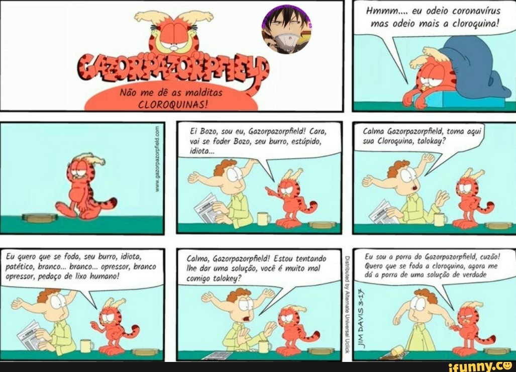 Hmmm... eu odeio coronavirus
vai se
foder Bozo, seu burro, estúpido, sua Cloroquina, talokey?
Eu sou a porra do Gazorpazorpfield, cuzão!
Quero que se foda a
cloroçuina, agora me
dá a porra de uma solução de verdade
Eu quero que se foda, seu burro, idiota, Calma, Gazorpazorpfield! Estou tentando
patético, branco... branco... opressor, branco lhe dar uma solução, você é muito mal
opressor, pedaço de lixo humano!
comigo tolokey?
PEINQUASA