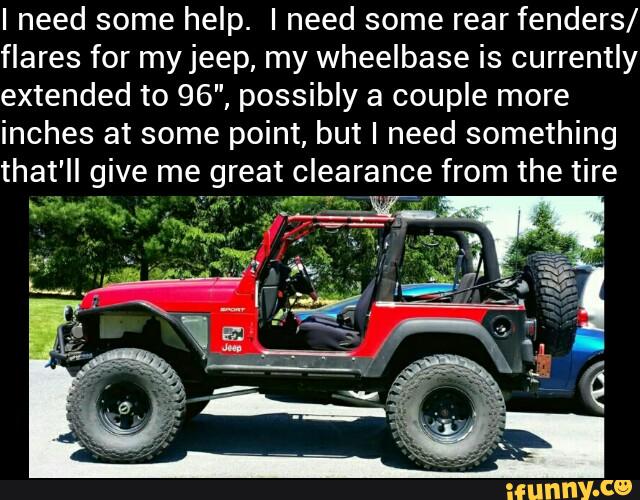 I need some help. I need some rear fenders/
flares for myjeep, my wheelbase is currently
extended to 96", possibly a couple more
inches at some point, but I need something
that' II give me great clearance from the tire