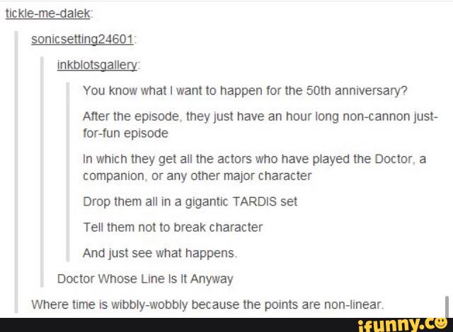 You know what I want to happen tor the som anniversary?
Aner me episode meyjust have an hour long nontannon Just-
for-lun episode
In which they get all the actors who have played lhe Doctor. a
companion or any other major character
Drop mem all In a glganuc TARDIS sel
Tell Inem not lo break character
And just see what happens
Doclor Whose Llne ls ll Anyway
Where lime is wxbbly-wobbly because the points are non-linear
