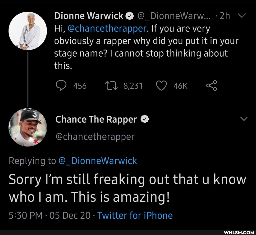 Dionne Warwick @ @_DionneWarw...
Hi, @chancetherapper. If you are very obviously a rapper why did you put it in your stage name? I cannot stop thinking about this.
OO 456 8231
Chance The Rapper @
Replying to @_DionneWarwick
Sorry I'm still freaking out that u know
who am. This is amazing!
PM - 05 Dec 20 Twitter for iPhone