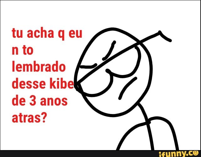tu acha q eu
n to
lembrado
desse kib
de 3 anos
atras?