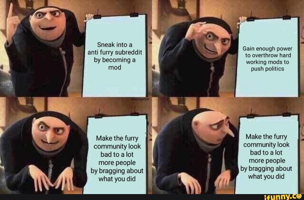 Sneak into a
Gain enough power
anti furry subreddit to overthrow hard by becoming a working mods to
mod push politics
Make the furry Make the furry community look community look bad to a lot bad to alot more people more people by bragging about by bragging about
what you did
what you did