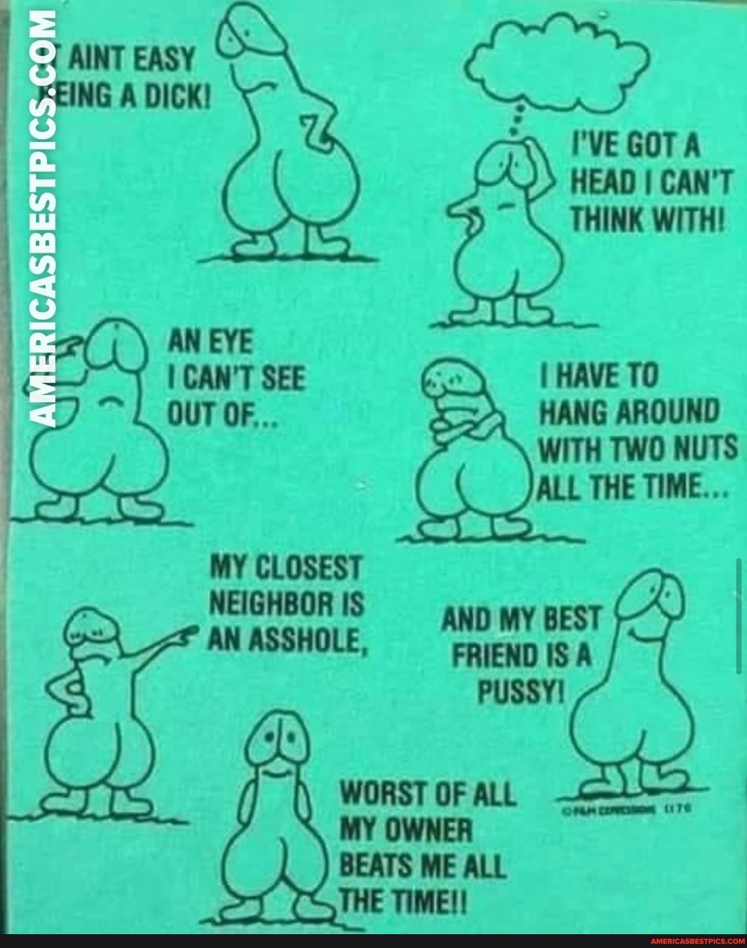 AINT EASY he
7EING DICK!
I'VE GOTA HEAD I CAN'T THINK WITH!
cAN'T SEE I HAVE TO
OUT OF... HANG AROUND WITH TWO NUTS ALL THE TIME...
MY CLOSEST
NEIGHBOR IS AN ASSHOLE,
PUSSY WORST OF ALL ure
MY OWNER BEATS ME ALL THE