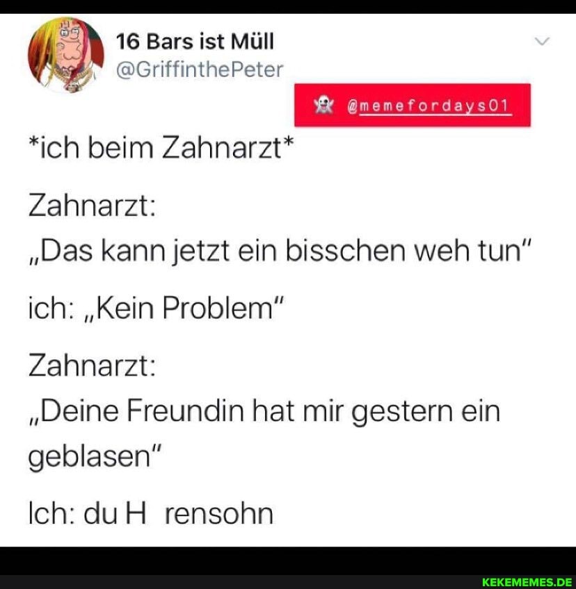 16 Bars ist Müll v
@memefordaysOl
*ich beim Zahnarzt*
Zahnarzt:
"Das kann jetzt ein bisschen weh tun"
ich: "Kein Problem"
Zahnarzt:
"Deine Freundin hat mir gestern ein geblasen"
Ich: du rensohn