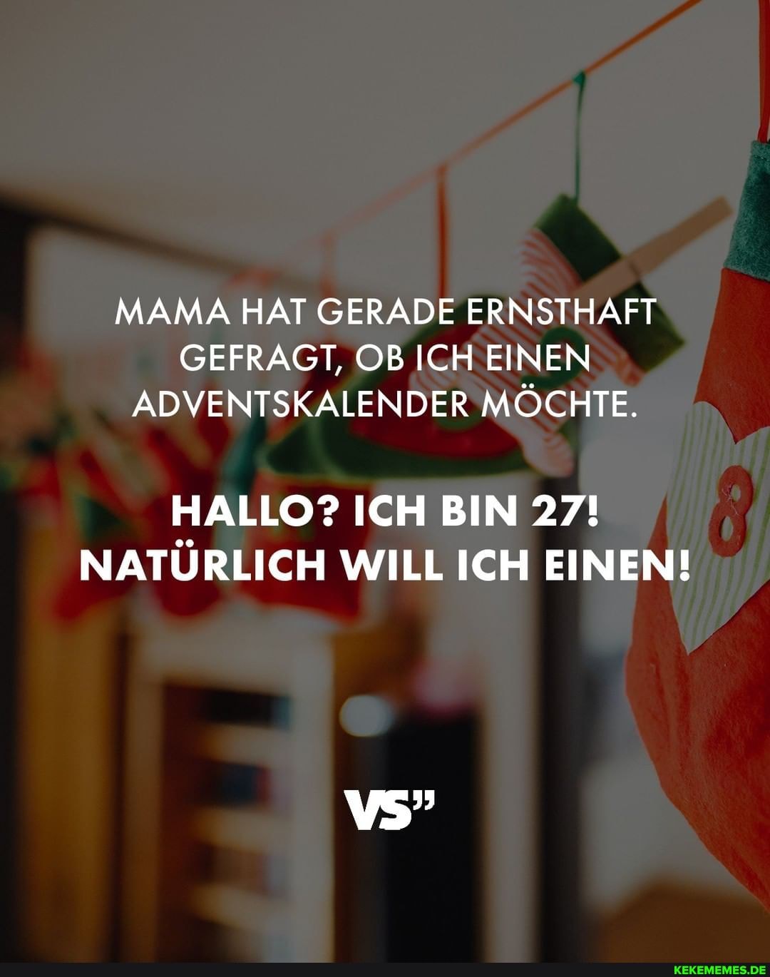 MAMA HAT GERADE ERNSTHAFT GEFRAGT, OB ICH EINEN ADVENTSKALENDER MÖCHTE.
HALLO? ICH BIN 27!
NATÜRLICH WILL ICH EINEN!