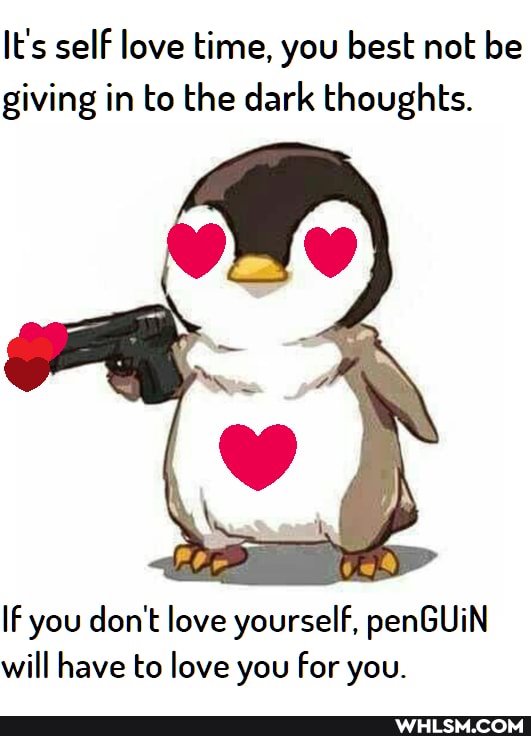 It's self love time, you best not be giving in to the dark thoughts.
IF you don't love yourself, penGUiN will have to love you for you.