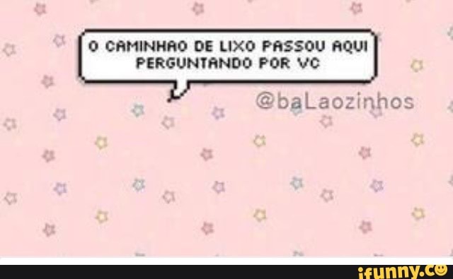 O CAMINHÃO DE LIXO PASSOU AQUI
PERGUNTANDO POR VC