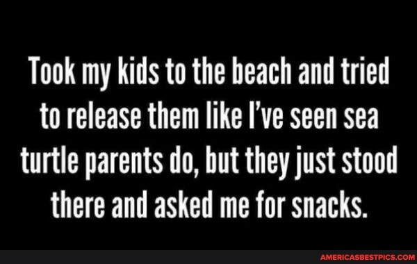 Took my kids to the beach and tried to release them like I've seen sea turtle parents do, but they just stood there and asked me for snacks.
