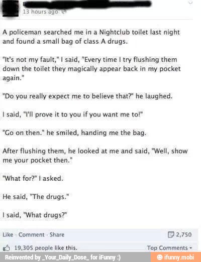 and
found a small bag of
class A drugs.
"It's not my fault," said, "Every time I try flushing them
I'said, "ll prove it to you if you want me to!"
"Go on then." he smiled, handing me the bag.
After flushing them, he looked at me and said, "Well, show
O