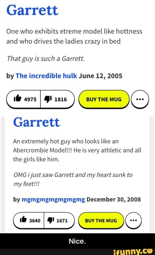 Garrett
One who exhibits etreme model like hotmess
and who drives (he ladies crazy in bed
That guy Is such & Garrett,
by The incredible hulk June 12, 2005
extremely hot guy who looks llke
Abercrombie Modem! He [5 very athletlc and all
the girls like him.
OMG //usl saw Garrett and my heart sunk t0
leet!!!
by mgmgmgmgmgmgmg December 30, 1008 - Nice.
