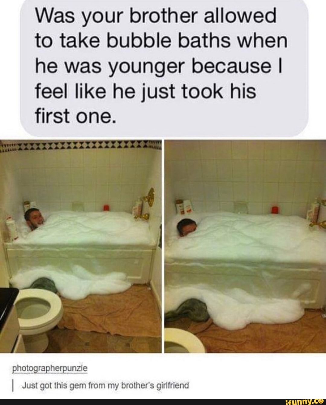 Was your brother allowed to take bubble baths when he was younger because I feel like he just took his first one.
photographerpunzie
I Just got this gem from my brother's girlfriend