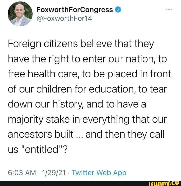 FoxworthForCongress
@FoxworthForl4
Foreign citizens believe that they have the right to enter our nation, to free health care, to be placed in front of our children for education, to tear down our history, and to have a majority stake in everything that our ancestors built and then they call us "entitled"?
AM Twitter Web.App