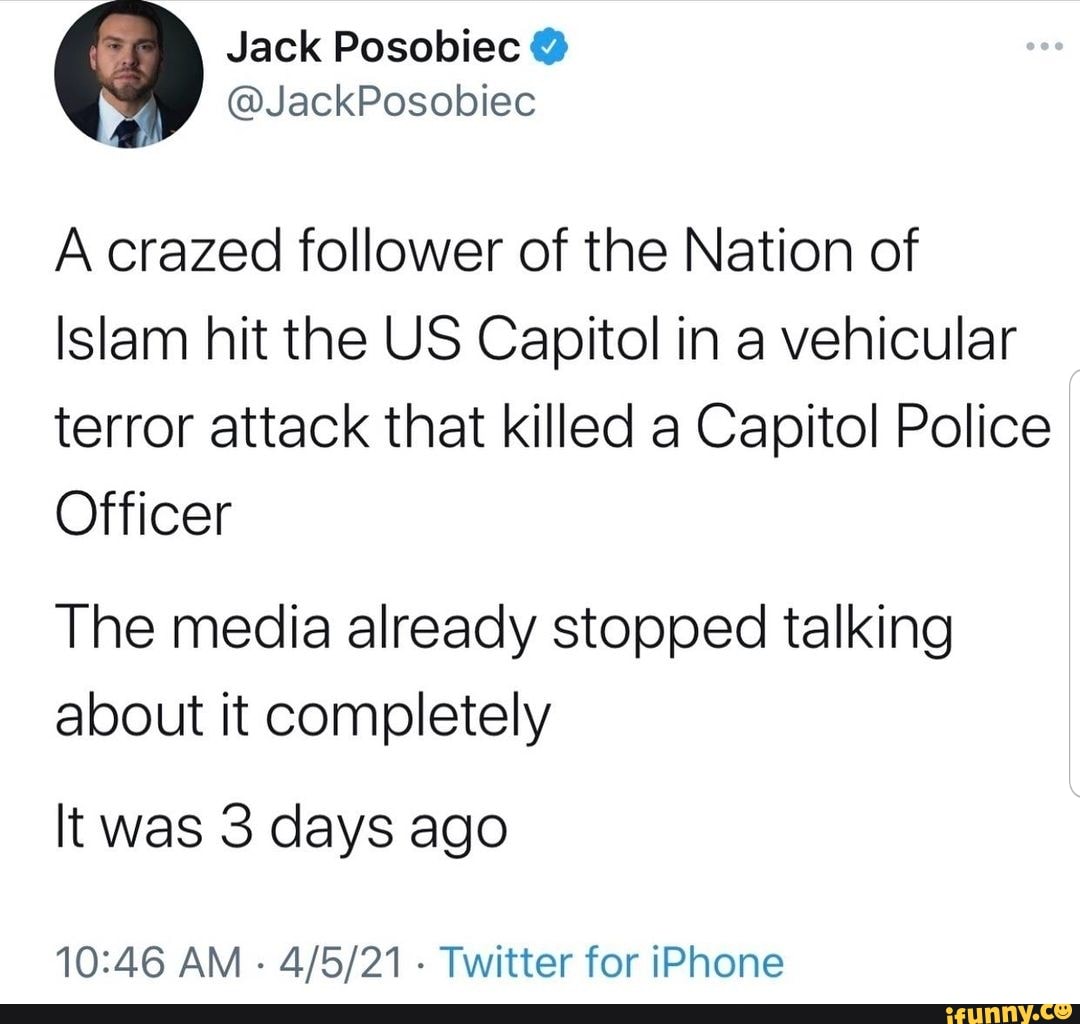 Jack
A crazed follower of the Nation of
Islam hit the US Capitol in a vehicular terror attack that killed a Capitol Police
Officer
The media already stopped talking about it completely
It was 3 days ago
AM - Twitter for iPhone