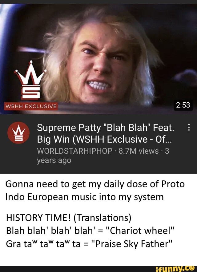 WSHH EXCLUSIVE
WW Supreme Patty "Blah Blah" Feat.
Big Win (WSHH Exclusive - Of...
WORLDSTARHIPHOP - 8.7M views 3 years ago
Gonna need to get my daily dose of Proto
Indo European music into my system
HISTORY TIME! (Translations)
Blah blah' blah' blah' = "Chariot wheel"
Gra ta" ta" ta" ta = "Praise Sky Father"