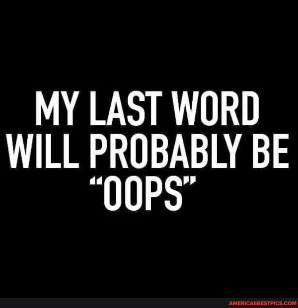 MY LAST WORD WILL PROBABLY BE
"OOPS"