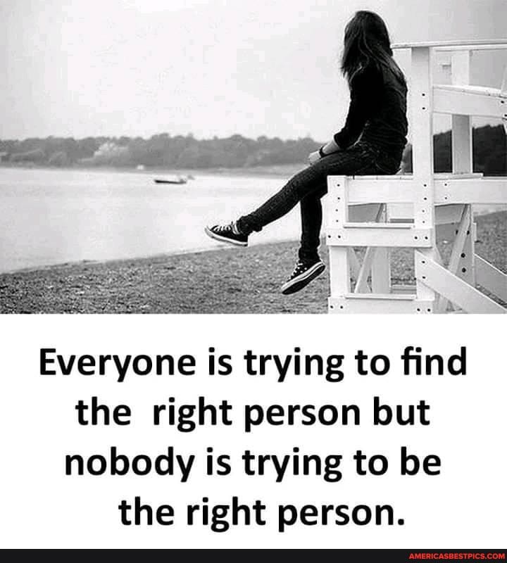 Everyone is trying to find the right person but nobody is trying to be the right person.