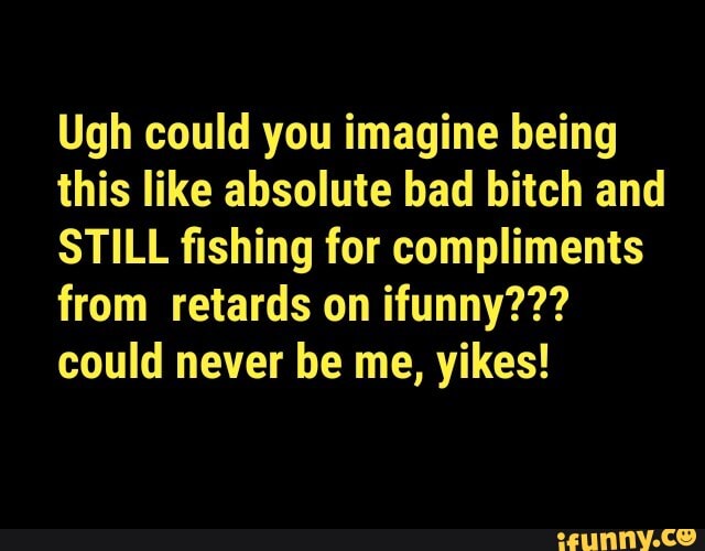 Ugh could you imagine being this like absolute bad bitch and
STILL fishing for compliments from retards on ifunny??? could never be me, yikes!