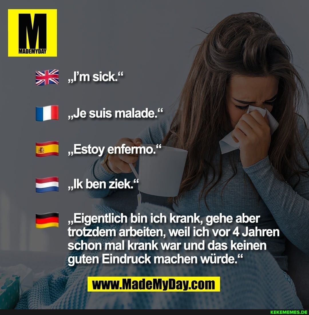 AN
"m sick."
"Je suis malade."
"Estoy enfermo."
"Ik ben ziek."
"Eigentlich bin ich krank, gehe aber trotzdem arbeiten, weil ich vor 4 Jahren schon mal krank war und das keinen guten Eindruck machen würde."