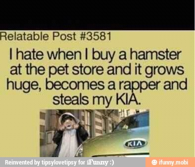 Relatable Post #3581
I hate when I buy a hamster
at the pet store and it grows
huge, becomes a r and
steals my
KIA.