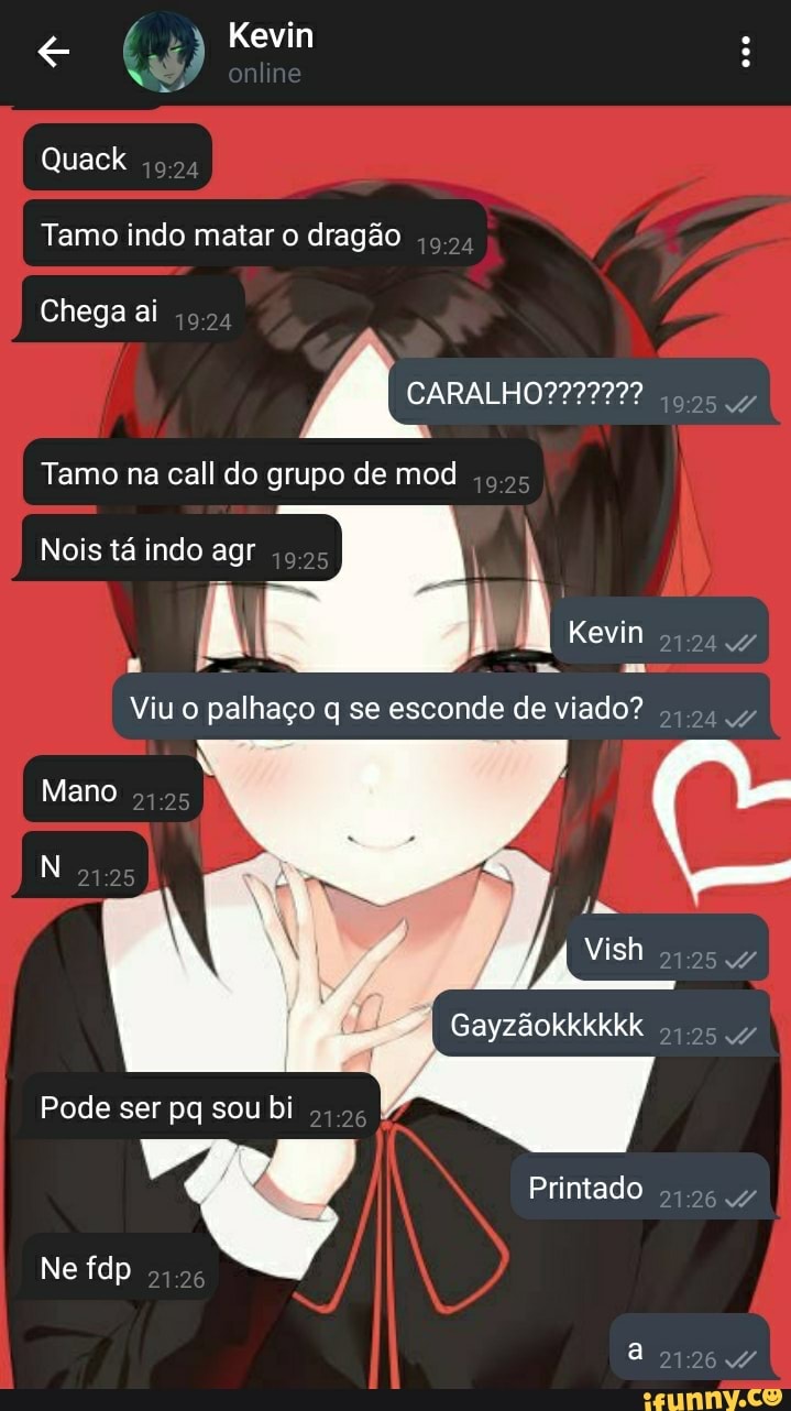 "3 Kevin
Quack
Tamo indo matar o dragão
Chega ai
Tamo na call do grupo de mod
Nois tá indo agr
Viu o palhaço q se esconde
Kevin
Mano
Vish
Gayzãokkkkkk
Pode ser pq sou bi
Printado
Ne fdp