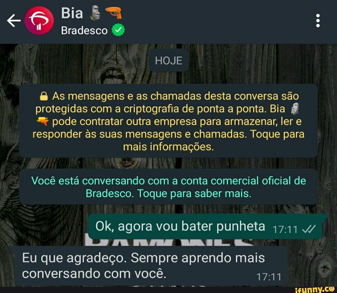 Bia
Bradesco
HOJE
& As mensagens e as chamadas desta conversa são protegidas com a criptografia de ponta a ponta. Bia pode contratar outra empresa para armazenar, ler e
responder s suas mensagens e chamadas. Toque para mais informações.
Você está conversando com a conta comercial oficial de
Bradesco. Toque para saber mais.
Ok, agora vou bater punheta 4/ ma mma am. lr
Eu que agradeço. Sempre aprendo mais conversando com você.