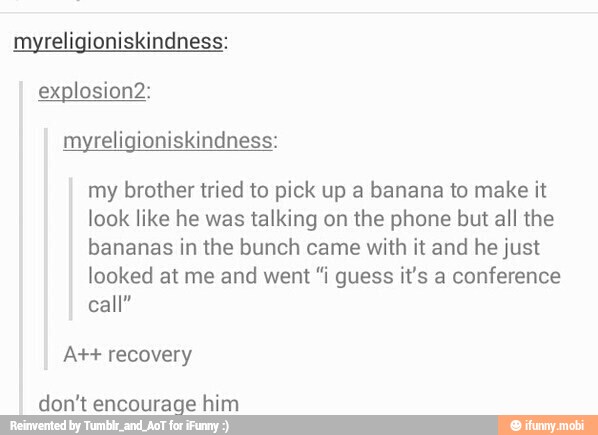 myreligioniskindness:
myreligioniskindness:
my brother tried to pick up a banana to make it
look like he was talking on the phone but all the
bananas in the bunch came with it and he just
looked at me and went "i guess it's a conference
call"
At+ recovery
don't encourage him
