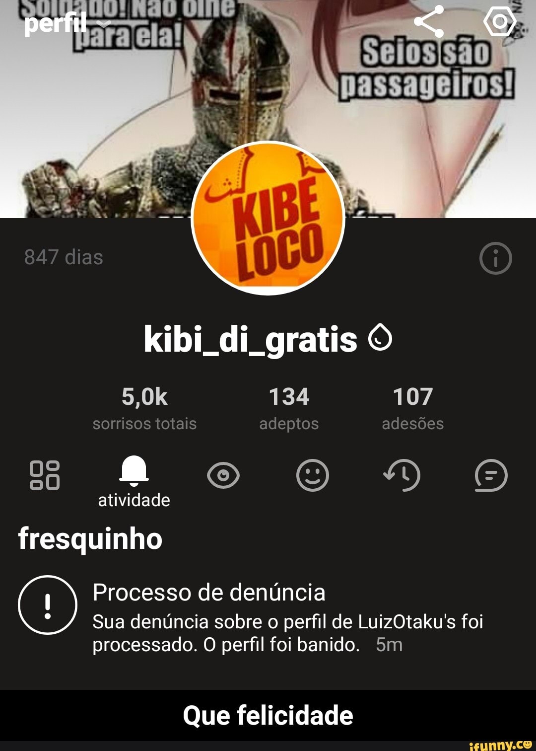 perfil
847 dias
kibi di gratis O
5,0k 134 107 sorrisos totais adeptos adesões oo DO atividade fresquinho
Processo de denúncia
Sua denúncia sobre o perfil de LuizOtaku's foi
processado. O perfil foi banido.
Que felicidade - Que felicidade