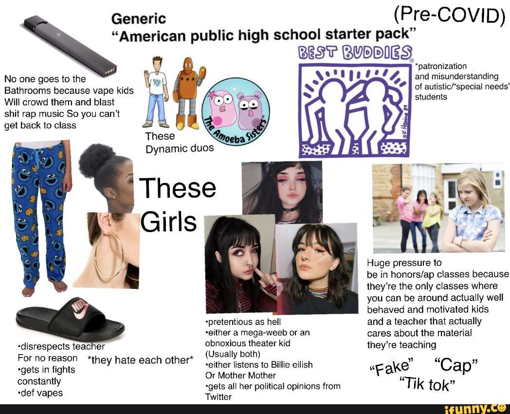 Generic (Pre-COVID)
"American public high school starter pack"
BEST BUDDIES
*patronization
and misunderstanding
of needs' students
No one goes to the
Bathrooms because vape kids
Will crowd them and blast
shit rap music So you can't get back to class
These
Dynamic duos
Girls
( \
\ Huge pressure to
\ be in classes because they're the only classes where
you can be around actually well behaved and motivated kids
+pretentious as hell and a teacher that actually
-either a mega-weeb or an cares about the material
-disrespects teacher obnoxious theater kid they're teaching
Forno reason *they hate each othert (Usually both) fighi either listens to Billie eilish "wegke Cap" ts Or Mother Mother Fa -
Constantly, "gets all her political opinions from Tik tok"