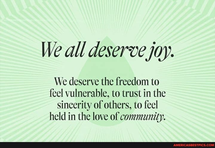 We all deserve joy.
We deserve the freedom to feel vulnerable, to trust in the sincerity of others, to feel held in the love of community.