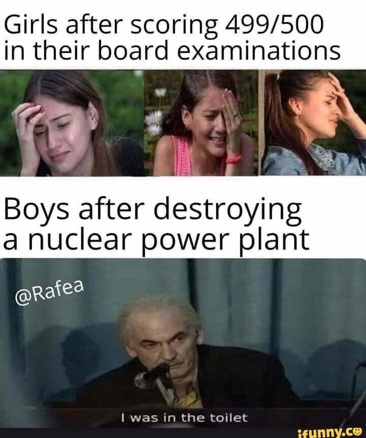 Girls after scoring 499/500
in their board examinations
Boys after destroying
a nuclear power plant
lwas m the tOIIet