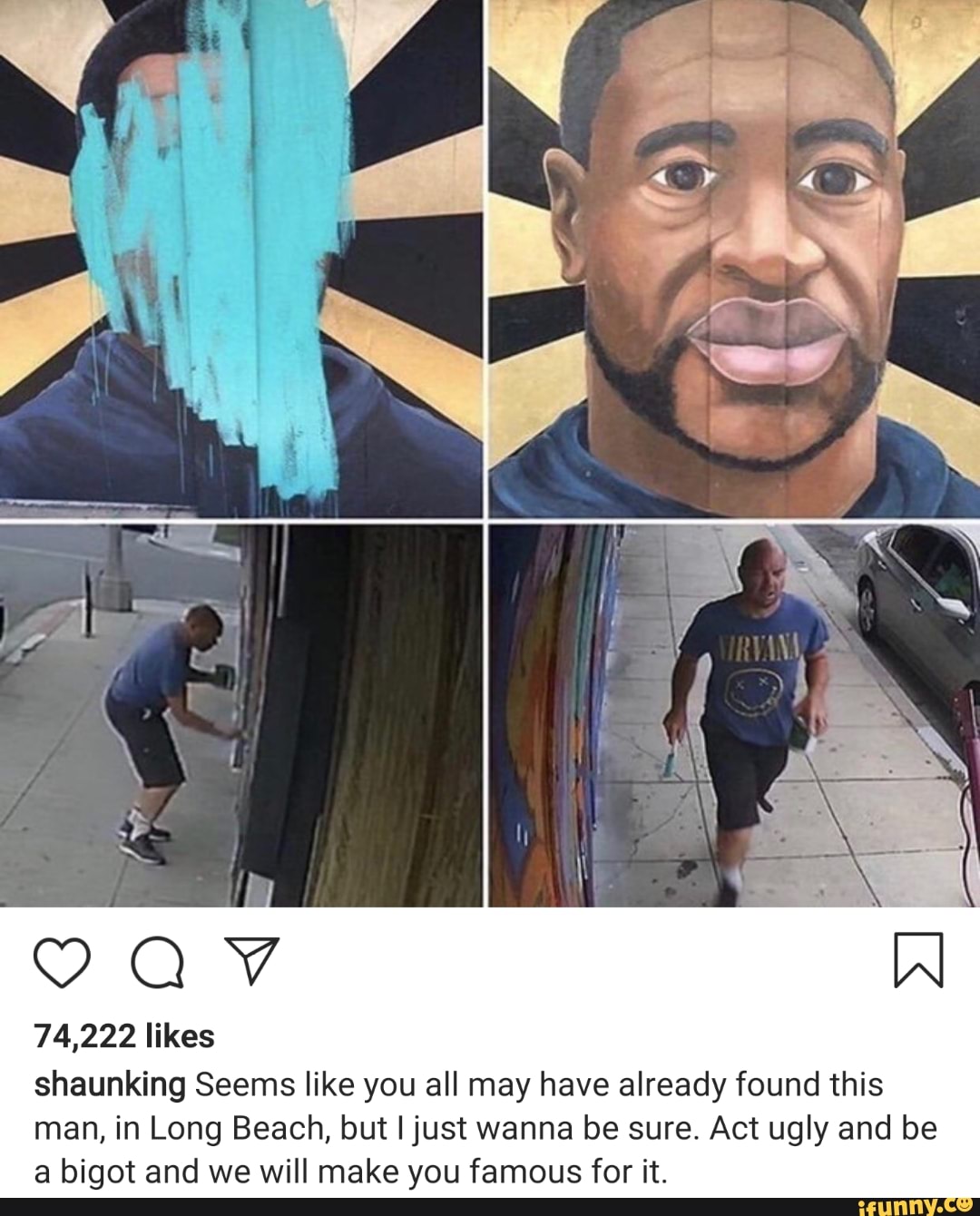 74,222 likes
shaunking Seems like you all may have already found this
man, in Long Beach, but I just wanna be sure. Act ugly and be
a bigot and we will make you famous for it.