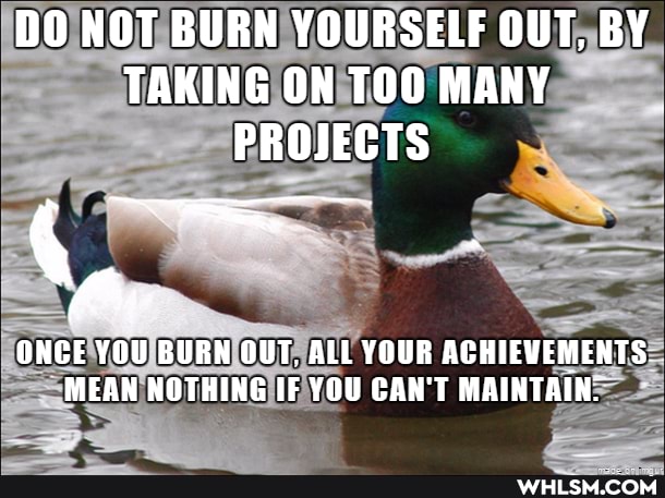 DO NOT BURN YOURSELF OUT, BY TAKING ON TOO MANY PROJECTS
ONCE YOU BURN OUT, ALL YOUR ACHIEVEMENTS MEAN NOTHING IF YOU CAN'T MAINTAIN.