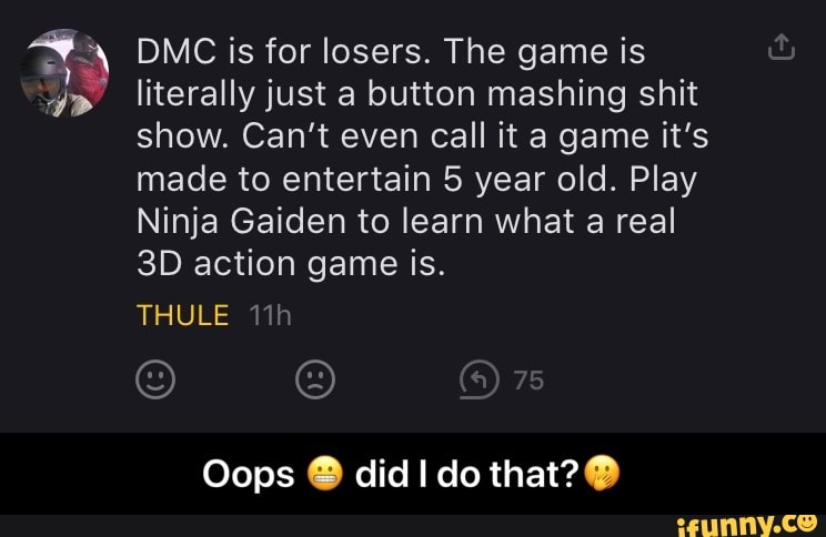 DMC is for losers. The game is literally just a button mashing shit show. Can't even call it a game it's made to entertain 5 year old. Play
Ninja Gaiden to learn what a real action game is.
THULE
Oops @ did do that? - Oops π¬ did I do that?π€
