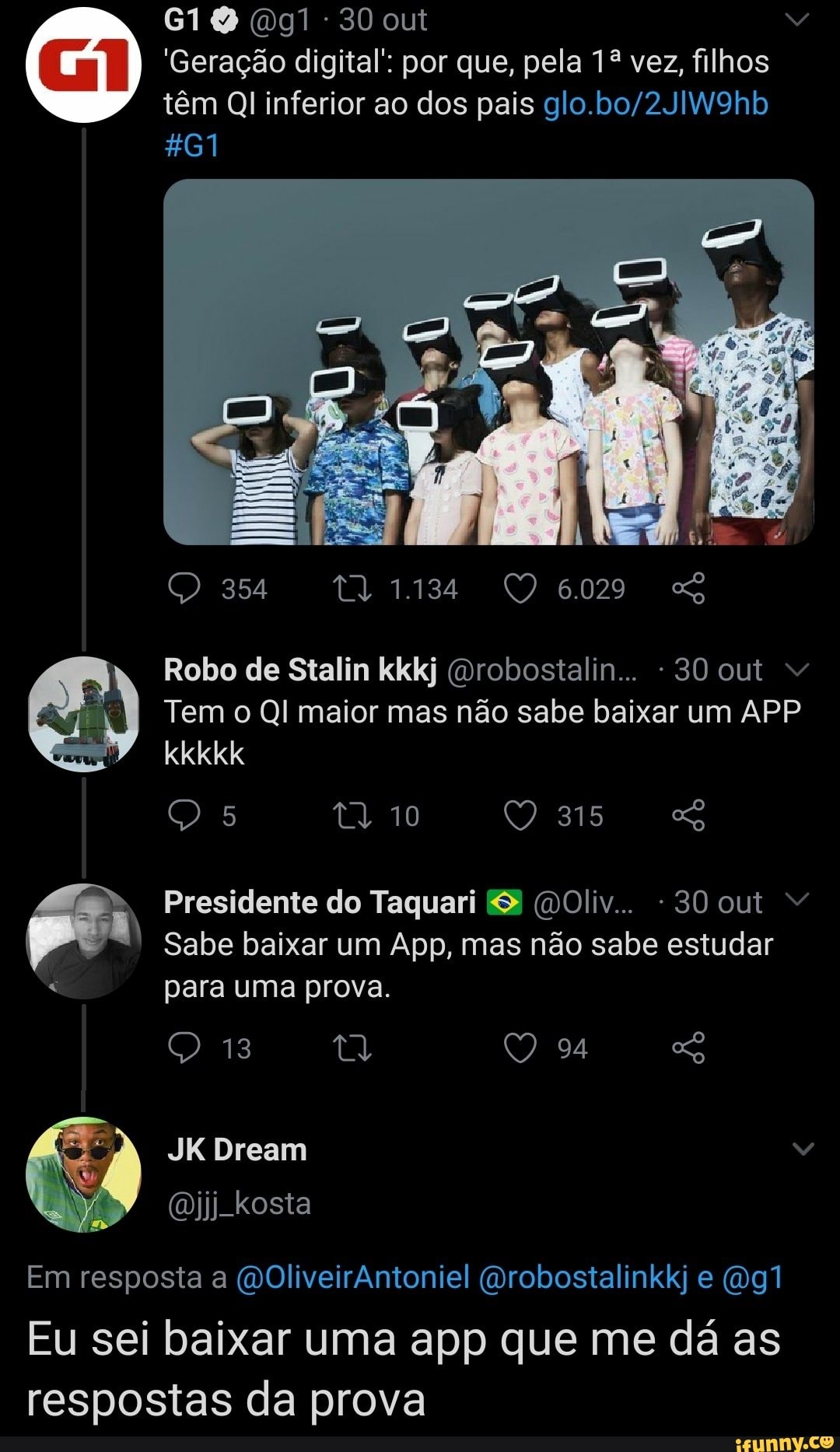 30 out
'Geração digital' por que, pela 12 vez, filhos têm Ql inferior ao dos pais
461
354 1134 6029
Robo de Stalin kkkj (mrobostalin... - 30 out
Tem o QI maior mas não sabe baixar um APP kkkkk
5
315
Presidente do Taquari & (DOliv.. -30 out
Sabe baixar um App, mas não sabe estudar para uma prova.
13 94
JKDream
kosta
Em resposta a (DOliveirAntoniel (Drobostalinkkj e
Eu sei baixar uma app que me dá as respostas da prova