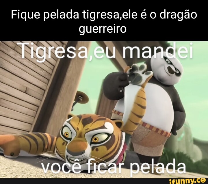 Fique pelada tigresa,ele é o dragão guerreiro Tigresa,eu mandei você ...