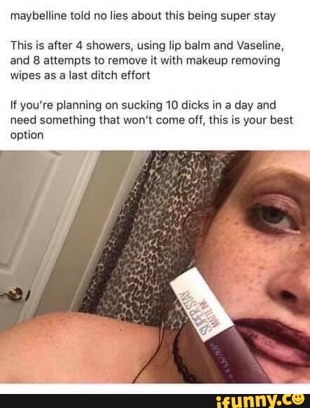 maybelline told no lies about this being super stay
This is after 4 showers, using lip balm and Vaseline,
and 8 attempts to remove it with makeup removing
wipes as
a last ditch effort
If you're planning on sucking 10 dicks in a day and
need something that won't come off, this is your best
option