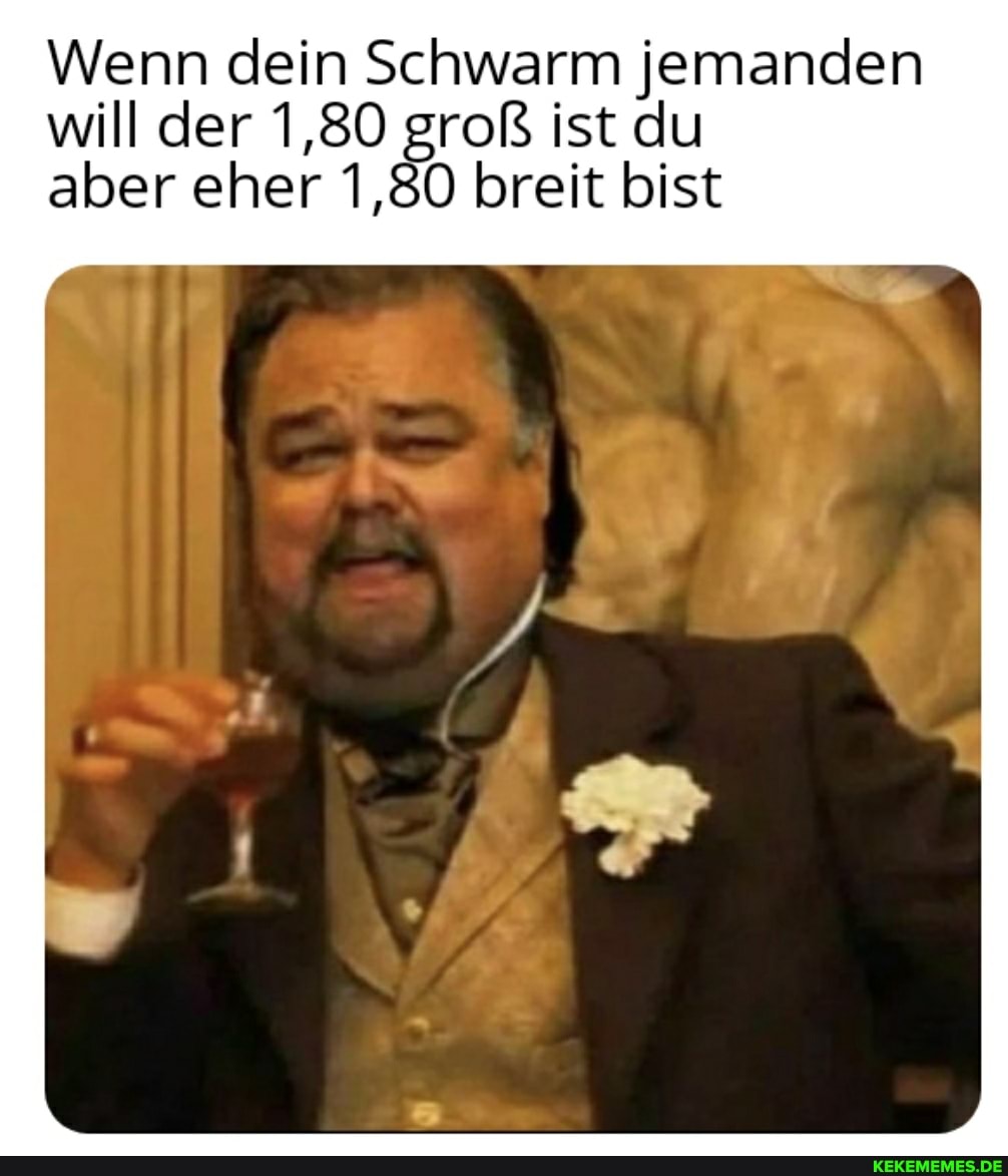 Wenn dein Schwarm jemanden will der 1,80 groß ist du aber eher 1,80 breit bist