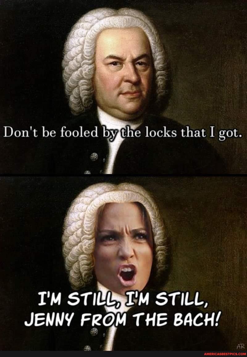 Don't be fooled locks that I got.
STILL,
JENNY FROM THE BACH!