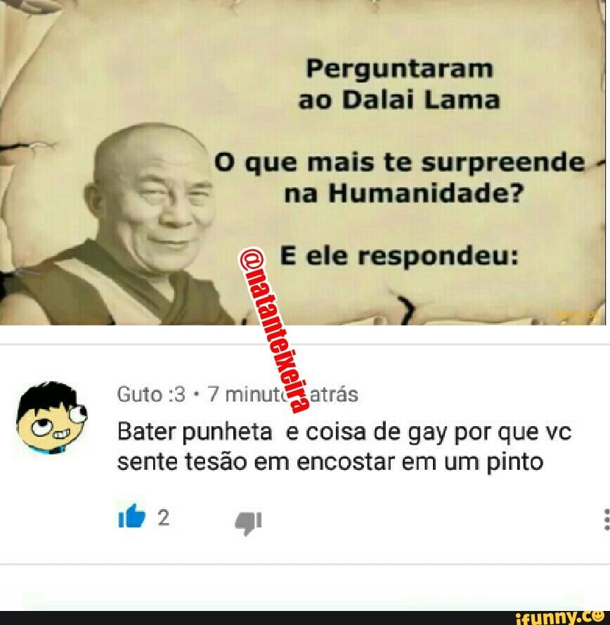 Perguntaram
ao Dalai Lama
que mais te surpreende
na Humanidade?
E ele respondeu:
7 minutégatrás
Ons Bater punheta e coisa de gay por que vc
sente tesão em encostar em um pinto