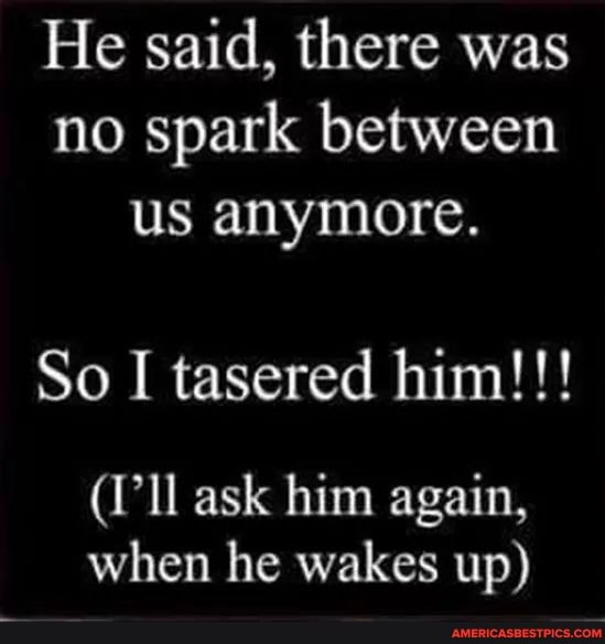 He said, there was no spark between us anymore.
So I tasered him!!!
(I'll ask him again, when he wakes up)