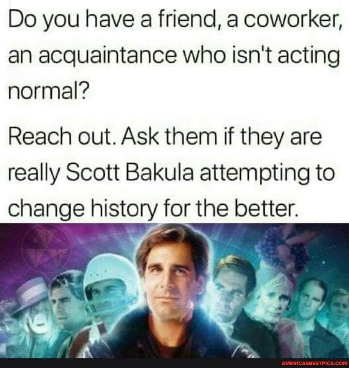 Do you have a friend, a coworker, an acquaintance who isn't acting normal?
Reach out. Ask them if they are really Scott Bakula attempting to change history for the better.
