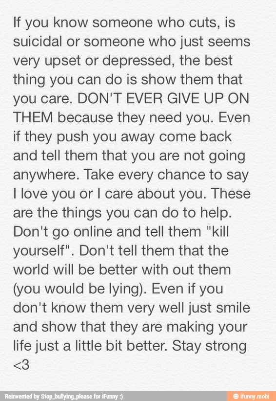 If you know someone who cuts, is
suicidal or someone who just seems
very upset or depressed, the best
thing you can do is show them that
you care. DON'T EVER GIVE UP ON
THEM because they need you. Even
if they push you away come back
and tell them that you are not going
anywhere. Take every chance to say
I love you or I care about you. These
are the things you can do to help.
Don't go online and tell them "kill
yourself". Don't tell them that the
world will be better with out them
(you would be lying). Even if you
don't know them very well just smile
and show that they are making your
life just a little bit better. Stay strong