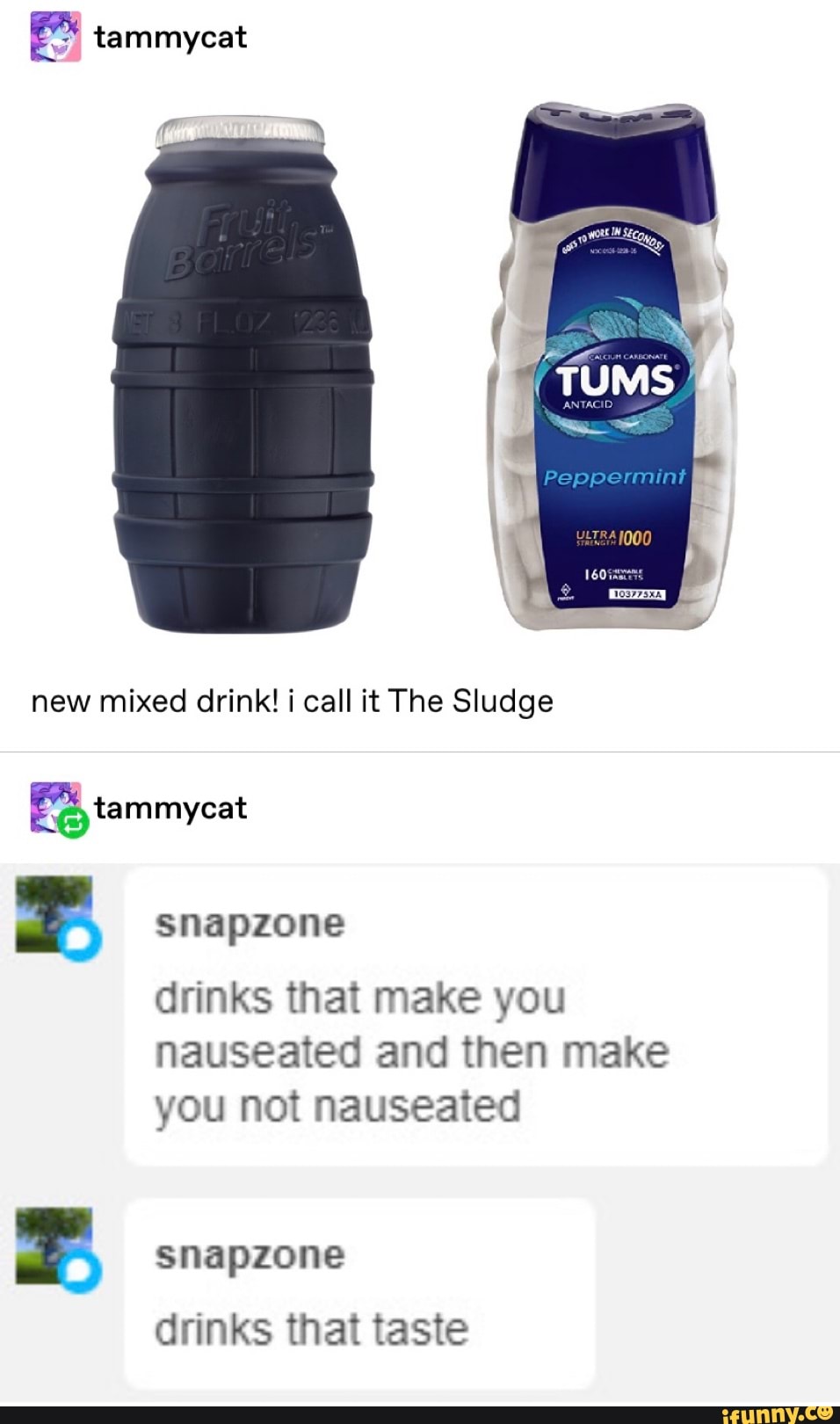 (26 tammycat
new mixed drink! i call it The Sludge
bl snapzone
drinks that make you
nauseated and then make
you not nauseated
2 snapzone
drinks that taste