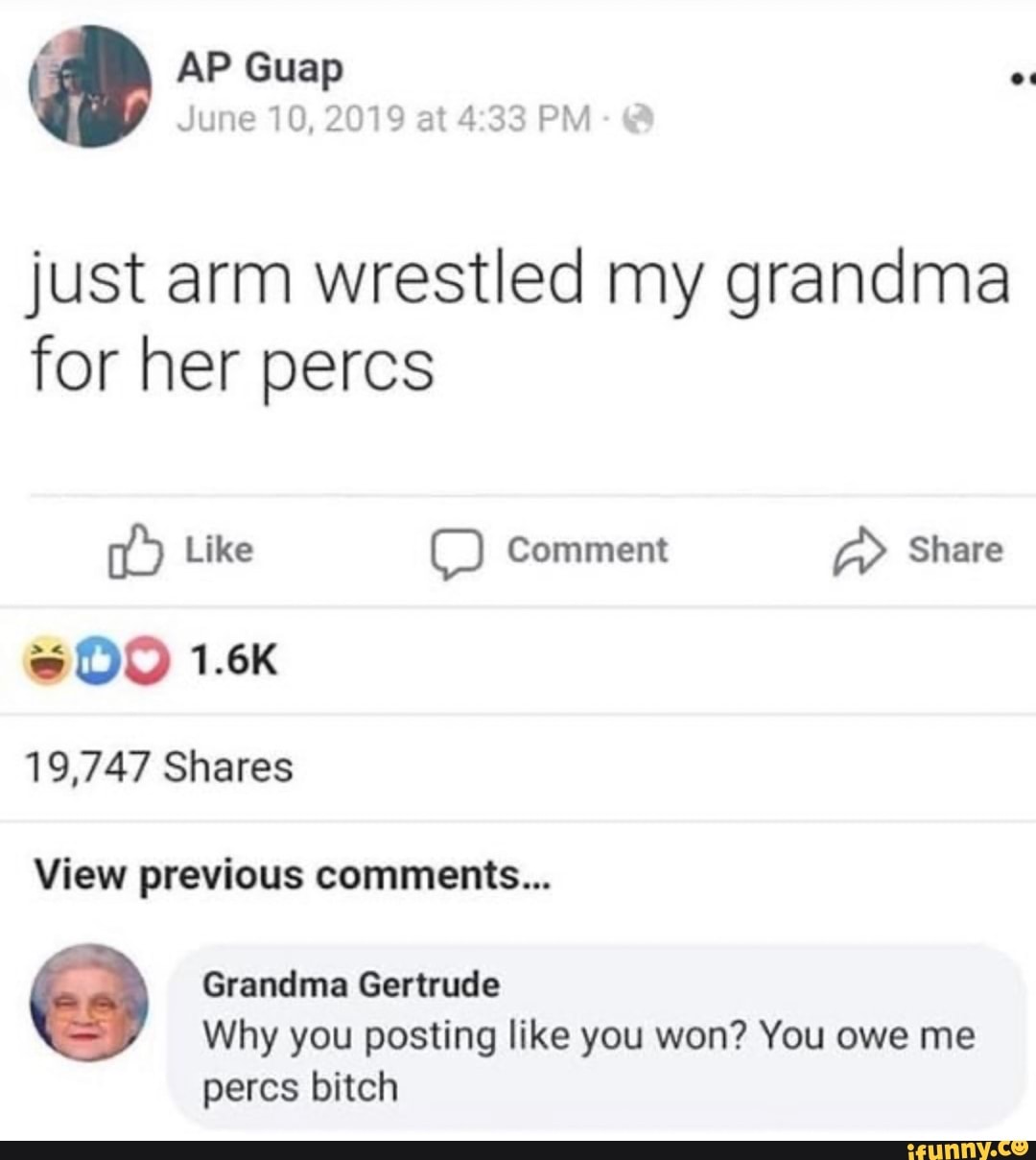 just arm wrestled my grandma
for her percs
14) Like OO Comment A> Share
19,747 Shares
View previous comments...
Grandma Gertrude
Why you posting like you won? You owe me
percs bitch