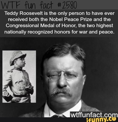 Teddy Roosevelt is the only person to have ever
received both the Nobel Peace Prize and the
Congressional Medal of Honor, the two highest
nationally recognized honors for war and peace.
wiffunfact com