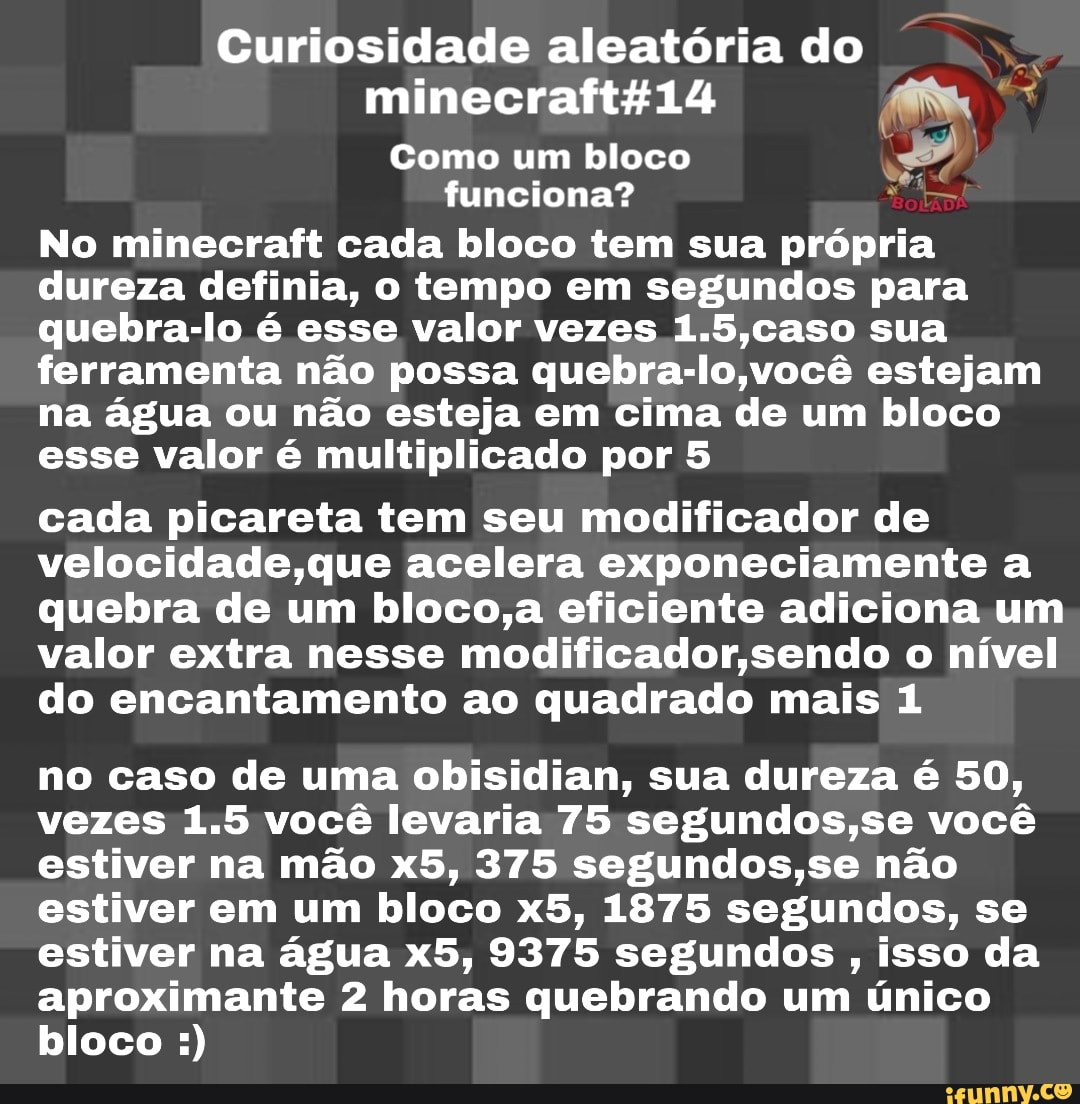 Curiosidade aleatória do
Como um bloco
E
funciona? Sá
No minecraft cada bloco tem sua própria
dureza definia, o tempo em segundos para
quebra-lo é esse valor vezes 1.5,caso sua
ferramenta não possa quebra-lo,você estejam
na água ou não esteja em cima de um bloco
esse valor é multiplicado por 5
cada picareta tem seu modificador de
velocidade,que acelera exponeciamente a
quebra de um bloco,a eficiente adiciona um
valor extra nesse modificador,sendo o nível
do encantamento ao quadrado mais 1
no caso de uma obisidian, sua dureza é 50,
vezes 1.5 você levaria 75 segundos,se você
estiver na mão x5, 375 segundos,se não
estiver em um bloco x5, 1875 segundos, se
estiver na água x5, 9375 segundos isso da
aproximante 2 horas quebrando um único