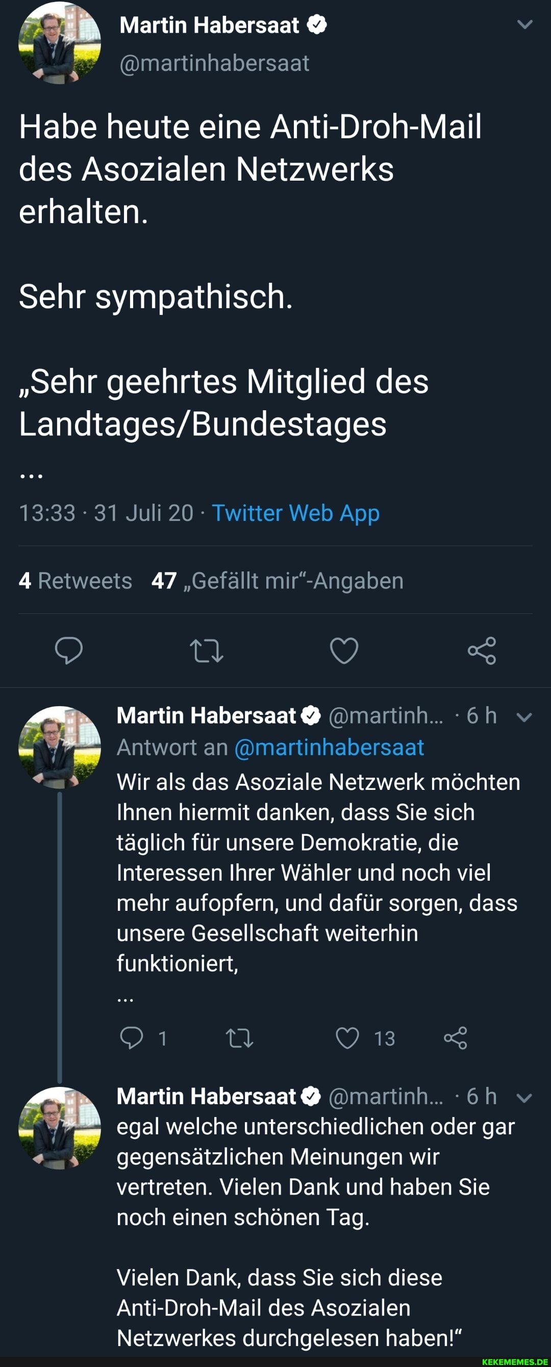 Habe heute eine Anti-Droh-Mail des Asozialen Netzwerks erhalten.
Sehr sympathisch.
"sehr geehrtes Mitglied des
4 Retweets 47 "Gefällt
Martin @martinh...
Antwort an @martinhabersaat
*a% Wirals das Asoziale Netzwerk möchten
Ihnen hiermit danken, dass Sie sich täglich für unsere Demokratie, die
Interessen Ihrer Wähler und noch viel mehr aufopfern, und dafür sorgen, dass unsere Gesellschaft weiterhin funktioniert,
013%
egal welche unterschiedlichen oder gar gegensätzlichen Meinungen wir vertreten. Vielen Dank und haben Sie noch einen schönen Tag.
Vielen Dank, dass Sie sich diese
Anti-Droh-Mail des Asozialen
Netzwerkes durchaelesen haben!"