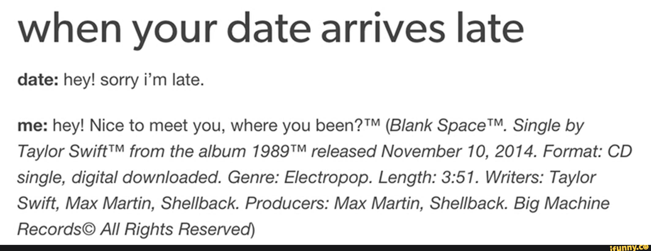 when your date arrives late
date: hey! sorry i’m late.
me: hey! Nice to meet you, where you been?TM (Blank SpaceTM. Single by
Taylor SwiftTM from the album 1989TM released November 10, 2014. Format: CD
single, digital downloaded. Genre: Electropop. Length: 3:51. Writers: Taylor
Swift, Max Martin, Shel/back. Producers: Max Martin, Shel/back. Big Machine
Records© All Rights Reserved)