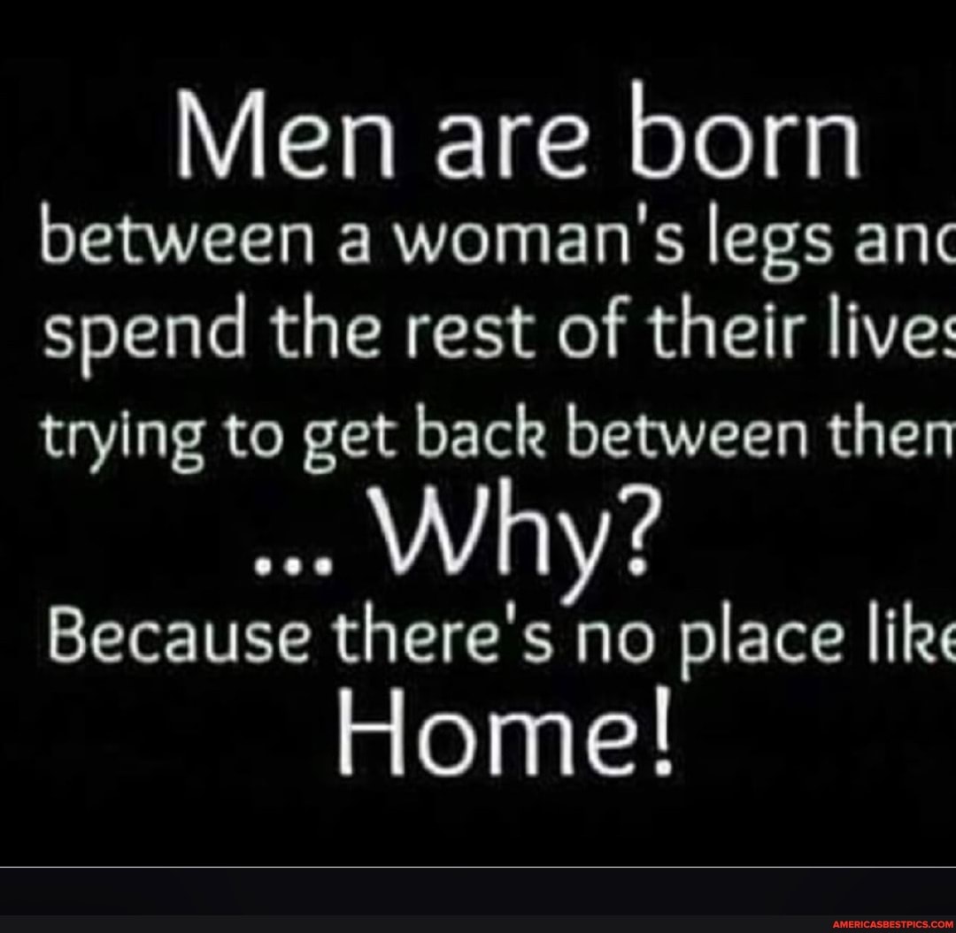 Men are born between a woman's legs anc spend the rest of their live: trying to get back between then
Win
Because there's no place like
Home!