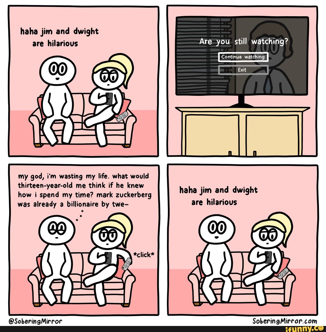 haha jim and dwight are hilarious
my god, i'm wasting my life. what would thirteen-year-old me think if he knew how i spend my time? mark zuckerberg was already a billionaire by we=
@SoberingMirror
Are you still watching?
'Continue watching
Exit
haha jim and dwight are hilarious
SoberingMirror com